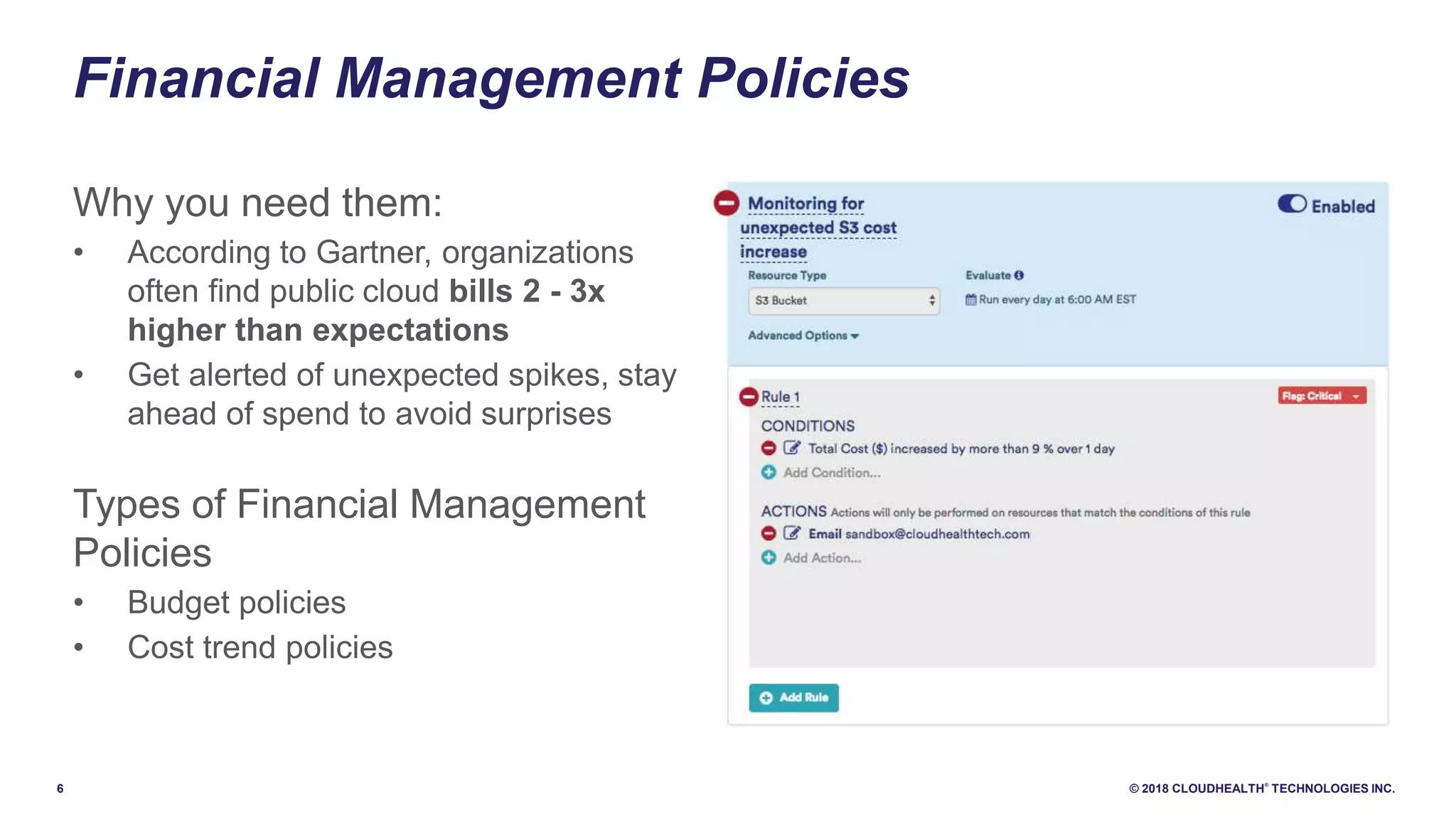 6 © 2018 CLOUDHEALTH
®
TECHNOLOGIES INC.
Financial Management Policies
Why you need them:
• According to Gartner, organizations
often find public cloud bills 2 - 3x
higher than expectations
• Get alerted of unexpected spikes, stay
ahead of spend to avoid surprises
Types of Financial Management
Policies
• Budget policies
• Cost trend policies
 