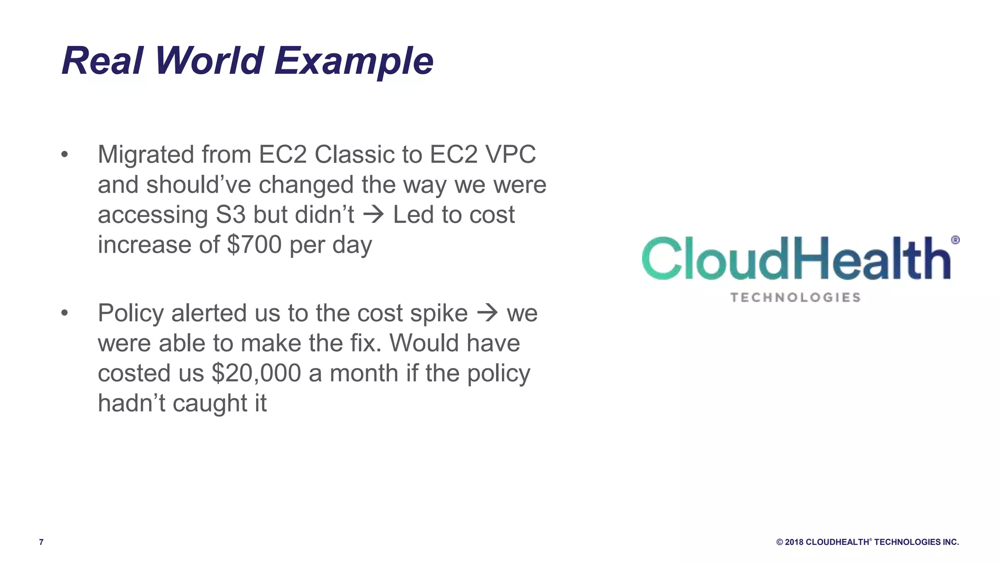 7 © 2018 CLOUDHEALTH
®
TECHNOLOGIES INC.
Real World Example
• Migrated from EC2 Classic to EC2 VPC
and should’ve changed the way we were
accessing S3 but didn’t  Led to cost
increase of $700 per day
• Policy alerted us to the cost spike  we
were able to make the fix. Would have
costed us $20,000 a month if the policy
hadn’t caught it
 