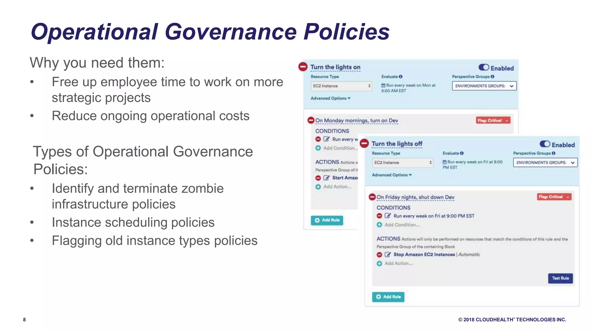 8 © 2018 CLOUDHEALTH
®
TECHNOLOGIES INC.
Operational Governance Policies
Why you need them:
• Free up employee time to work on more
strategic projects
• Reduce ongoing operational costs
Types of Operational Governance
Policies:
• Identify and terminate zombie
infrastructure policies
• Instance scheduling policies
• Flagging old instance types policies
 