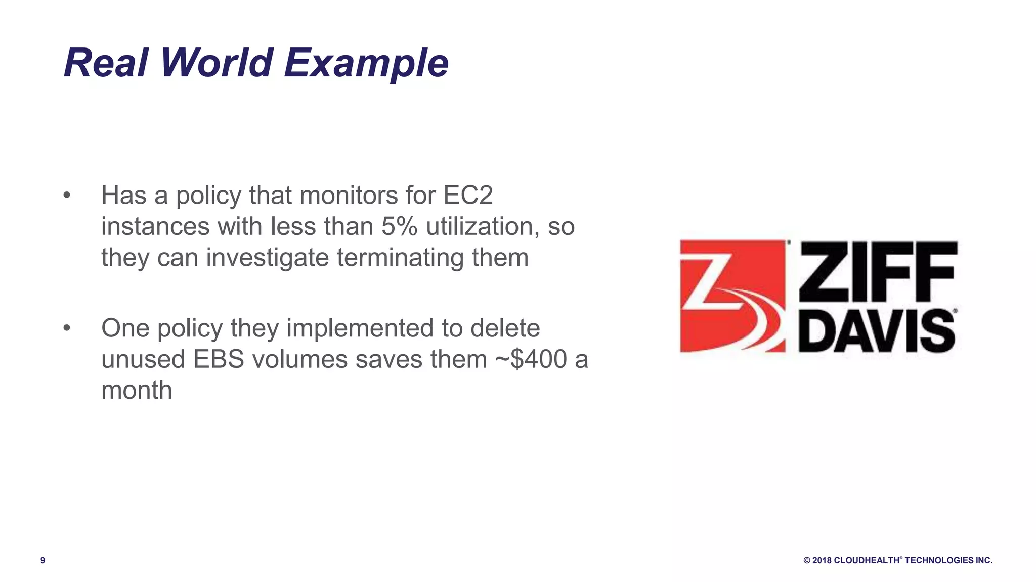 9 © 2018 CLOUDHEALTH
®
TECHNOLOGIES INC.
Real World Example
• Has a policy that monitors for EC2
instances with less than 5% utilization, so
they can investigate terminating them
• One policy they implemented to delete
unused EBS volumes saves them ~$400 a
month
 