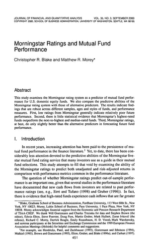 J O U R N A L OF FINANCIAL A N D OUANTITATIVE ANALYSIS        VOL. 35, NO. 3, SEPTEMBER 2000
COPYRIGHT 2000. SCHOOL OF BUSINESS ADMINISTRATION. UNIVERSITY OF WASHINGTON. SEATTLE. WA 98195




Momingstar Ratings and Mutual Fund
Performance
Christopher R. Blake ancj Matthew R. Morey*




Abstract
This study examines the Momingstar rating system as a predictor of mutual fund perfor-
mance for U.S. domestic equity funds. We also compare the predictive abilities of the
Momingstar rating system with those of altemative predictors. The results indicate find-
ings that are robust across different samples, ages and styles of funds, and performance
measures. First, low ratings from Momingstar generally indicate relatively poor future
performance. Second, there is little statistical evidence that Momingstar's highest-rated
funds outperform the next-to-highest and median-rated funds. Third, Momingstar ratings,
at best, do only slightly better than the altemative predictors in forecasting future fund
performance.


I.    Introduction
      In recent years, increasing attention has been paid to the persistence of mu-
tual fund performance in the finance literature.' Yet, to date, there has been con-
siderably less attention devoted to the predictive abilities of the Momingstar five-
star mutual fund rating service that many investors use as a guide in their mutual
fund selections. This study attempts to fill that void by examining the ability of
the Momingstar ratings to predict both unadjusted and risk-adjusted retums in
comparison with performance metrics common in the performance literature.
      The question of whether Momingstar ratings predict out-of-sample perfor-
mance is an important one, given that several studies in the performance literature
have documented that new cash flows from investors are related to past perfor-
mance ratings (see, e.g., Sirri and Tufano (1998) and Gruber (1996)). In fact,
there is evidence that high-rated funds experience cash inflows that are far greater
    * Blake, Graduate School of Business Administration, Fordham University, 113 West 60th St., New
York, NY 10023; Morey, Lubin School of Business, Pace University, 1 Pace Plaza, New York, NY
10038. Morey acknowledges financial support from the Economic and Pension Research Department
of TIAA-CREF. We thank Will Goetzmann and Charles Trzcinka for data and Stephen Brown (the
editor), Edwin Elton, Steve Foerster, Doug Fore, Martin Gruber, Mark Hulbert, Zoran Ivkovid (the
referee), Richard C. Morey, Derrick Reagle, Emily Rosenbaum, H. D. Vinod/ Mark Warshawsky,
and .seminar participants at the Securities and Exchange Commission and the 1999 European Finance
Association Meetings (Helsinki) for helpful comments and suggestions.
     'For example, see Hendricks, Patel, and Zeckhauser (1993), Goetzmann and IbboLson (1994),
Malkiel (1995), Brown and Goetzmann (1995), Elton, Gruber, and Blake (1996a), and Carhart (1997).
                                               451
 