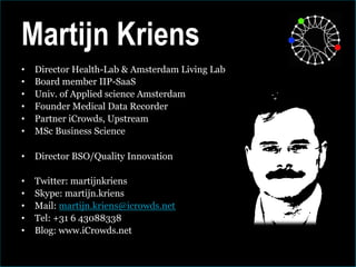 Martijn Kriens
•    Director Health-Lab & Amsterdam Living Lab
•    Board member IIP-SaaS
•    Univ. of Applied science Amsterdam
•    Founder Medical Data Recorder
•    Partner iCrowds, Upstream
•    MSc Business Science

•  Director BSO/Quality Innovation

•    Twitter: martijnkriens
•    Skype: martijn.kriens
•    Mail: martijn.kriens@icrowds.net
•    Tel: +31 6 43088338
•    Blog: www.iCrowds.net
 