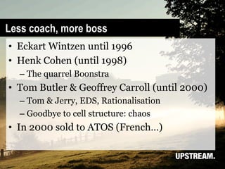Less coach, more boss
•  Eckart Wintzen until 1996
•  Henk Cohen (until 1998)
  –  The quarrel Boonstra
•  Tom Butler & Geoffrey Carroll (until 2000)
  –  Tom & Jerry, EDS, Rationalisation
  –  Goodbye to cell structure: chaos
•  In 2000 sold to ATOS (French…)
 