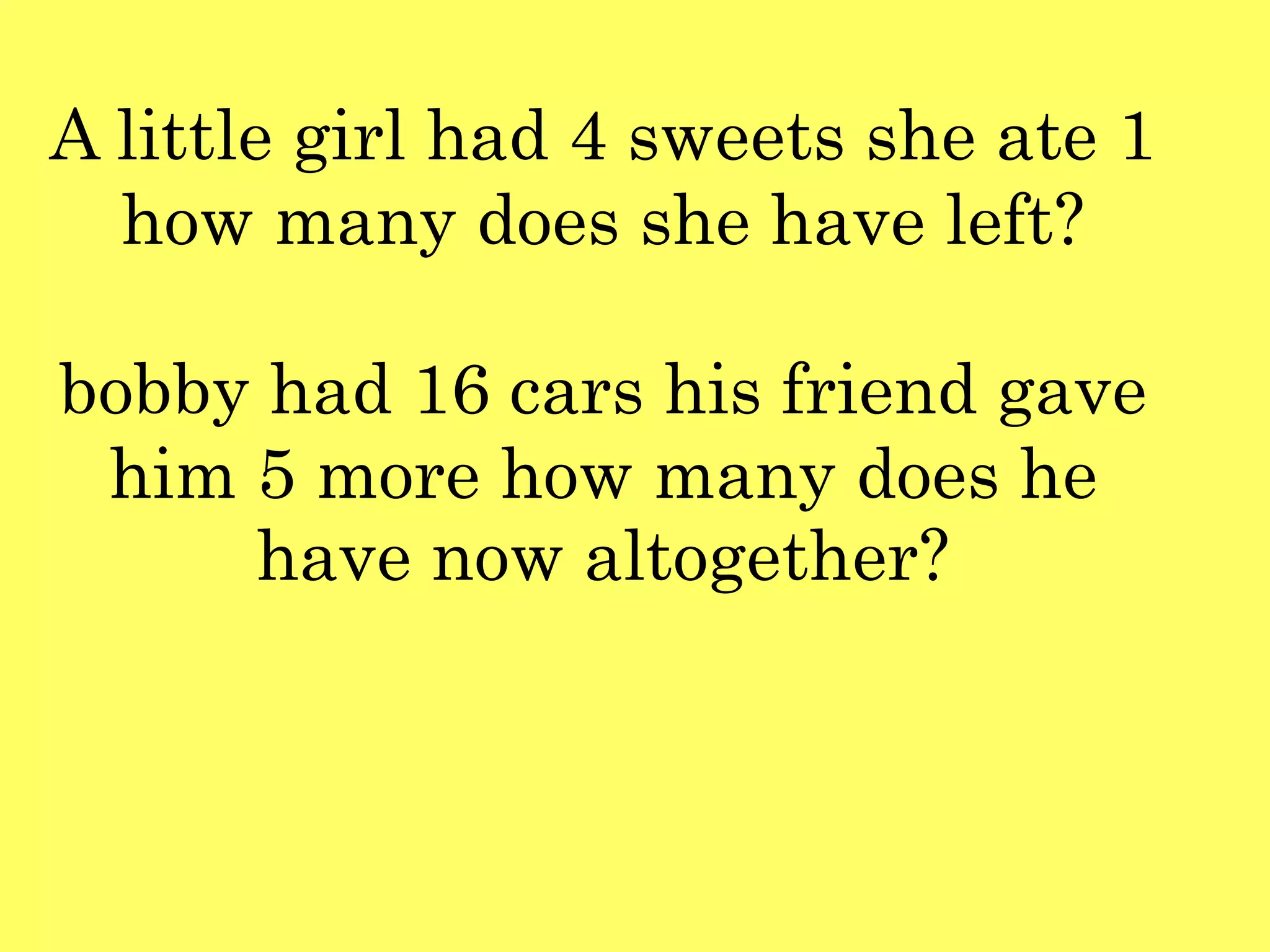 A little girl had 4 sweets she ate 1
how many does she have left?
bobby had 16 cars his friend gave
him 5 more how many does he
have now altogether?