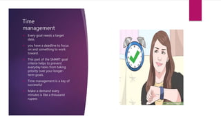 Time
management
 Every goal needs a target
date,
 you have a deadline to focus
on and something to work
toward.
 This part of the SMART goal
criteria helps to prevent
everyday tasks from taking
priority over your longer-
term goals.
 Time management is a key of
successful
 Make a demand every
minutes is like a thousand
rupees
 