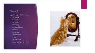 Wings to fly
Say this words in front of mirror
 I‘m unique
 I‘m smart
 I‘m strong
 I‘m beauty
 I‘m most talented
 I‘m special
 I‘m honest
 I‘m confidence
 I‘m worthy
 I’m punctuality
 I never ever give up my self
 