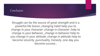 Conclusion
Struggle can be the source of great strength and is a
powerful life lesson ,changing habit help you to
change in your character ,change in character ,help to
change in your behavior, ,change in behavior help to
you change in your attitude ,change in attitude help to
become sincerity ,punctuality ,honesty ,one day you
become success ,
 