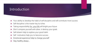 Introduction
 Your ability to develop the habit of self discipline and will contribute more success
 Self discipline is the master key to riches
 Taking responsibility for your life will bright your future
 Don’t compare yourself with other ,it destroy your goals
 Self esteem help to explore your good habit
 Self motivation help you to become success
 Emotional experience help to change yourself
 Stay healthy always ,
 