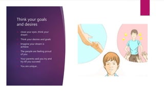 Think your goals
and desires
 close your eyes ,think your
dream .
 Think your desires and goals
 Imagine your dream is
achieve
 The people are feeling proud
of you
 Your parents said you try and
try till you succeed
 You are unique ,
 