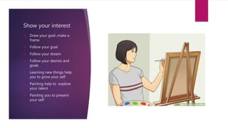 Show your interest
 Draw your goal ,make a
frame
 Follow your goal
 Follow your dream
 Follow your desires and
goals
 Learning new things help
you to grow your self
 Painting help to explore
your talent
 Painting you to present
your self
 