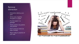 Remove
distraction
 Distraction destroy your
goal
 Write every negative
thoughts in a paper
 Put that paper in a
garbage
 Think positive .be positive
,live positive
 Don’t pressure mind ,be
open minded,
 Begin today to practice of
your task
 