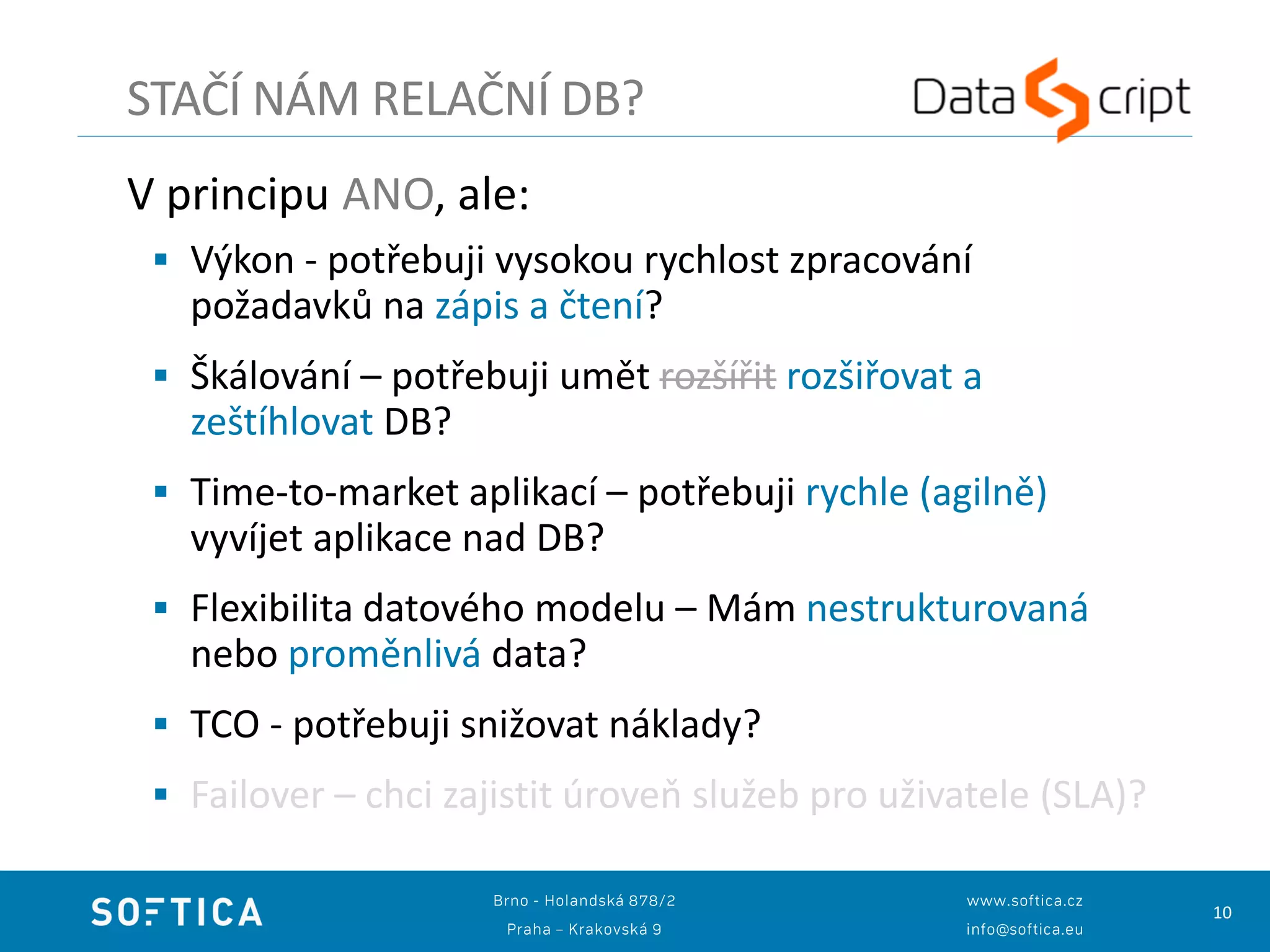 10
V principu ANO, ale:
 Výkon - potřebuji vysokou rychlost zpracování
požadavků na zápis a čtení?
 Škálování – potřebuji umět rozšířit rozšiřovat a
zeštíhlovat DB?
 Time-to-market aplikací – potřebuji rychle (agilně)
vyvíjet aplikace nad DB?
 Flexibilita datového modelu – Mám nestrukturovaná
nebo proměnlivá data?
 TCO - potřebuji snižovat náklady?
 Failover – chci zajistit úroveň služeb pro uživatele (SLA)?
STAČÍ NÁM RELAČNÍ DB?
 