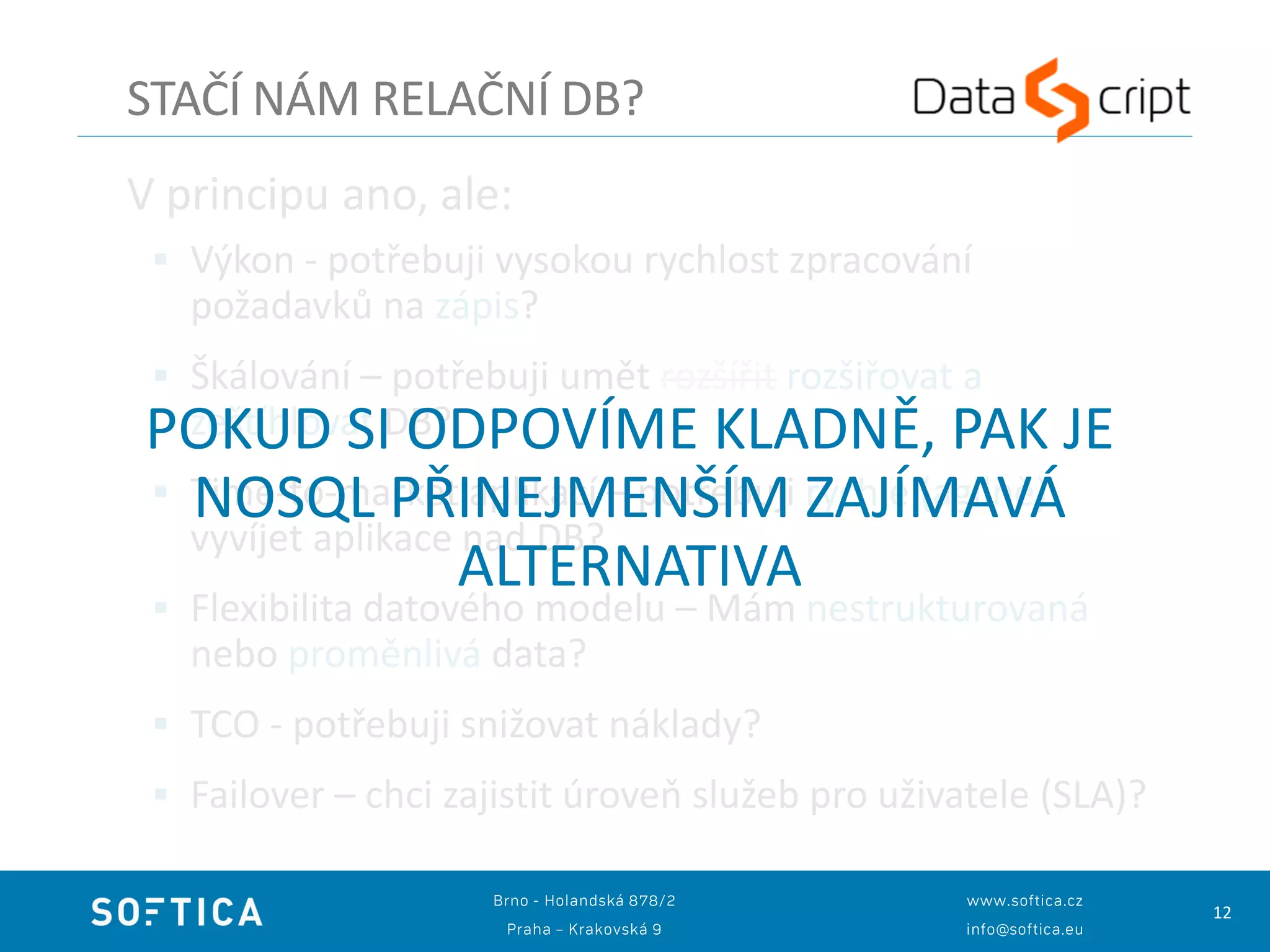 12
V principu ano, ale:
 Výkon - potřebuji vysokou rychlost zpracování
požadavků na zápis?
 Škálování – potřebuji umět rozšířit rozšiřovat a
zeštíhlovat DB?
 Time-to-market aplikací – potřebuji rychle (agilně)
vyvíjet aplikace nad DB?
 Flexibilita datového modelu – Mám nestrukturovaná
nebo proměnlivá data?
 TCO - potřebuji snižovat náklady?
 Failover – chci zajistit úroveň služeb pro uživatele (SLA)?
STAČÍ NÁM RELAČNÍ DB?
POKUD SI ODPOVÍME KLADNĚ, PAK JE
NOSQL PŘINEJMENŠÍM ZAJÍMAVÁ
ALTERNATIVA
 