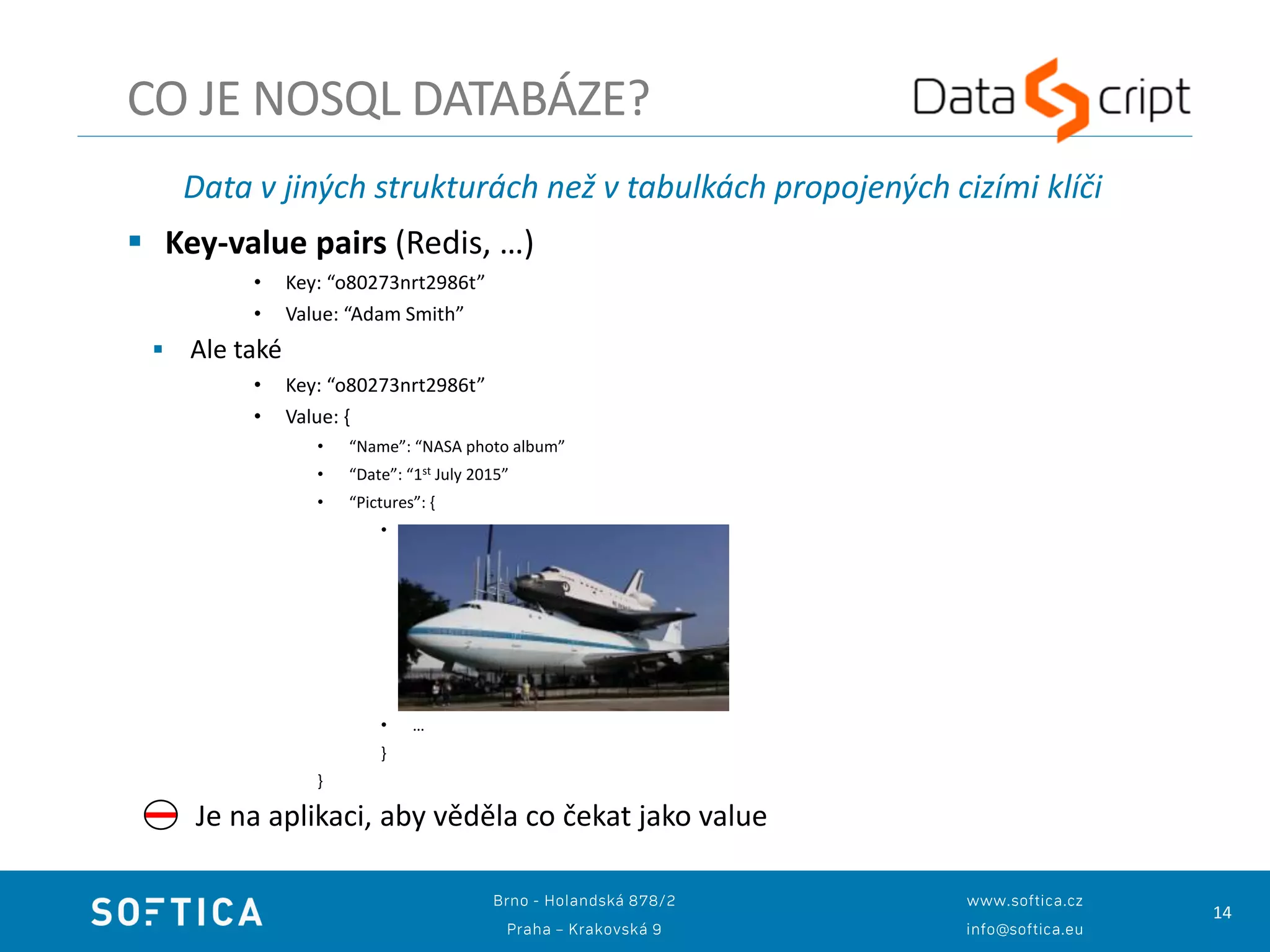 14
Data v jiných strukturách než v tabulkách propojených cizími klíči
 Key-value pairs (Redis, …)
• Key: “o80273nrt2986t”
• Value: “Adam Smith”
 Ale také
• Key: “o80273nrt2986t”
• Value: {
• “Name”: “NASA photo album”
• “Date”: “1st July 2015”
• “Pictures”: {
•
• …
}
}
Je na aplikaci, aby věděla co čekat jako value
CO JE NOSQL DATABÁZE?
 