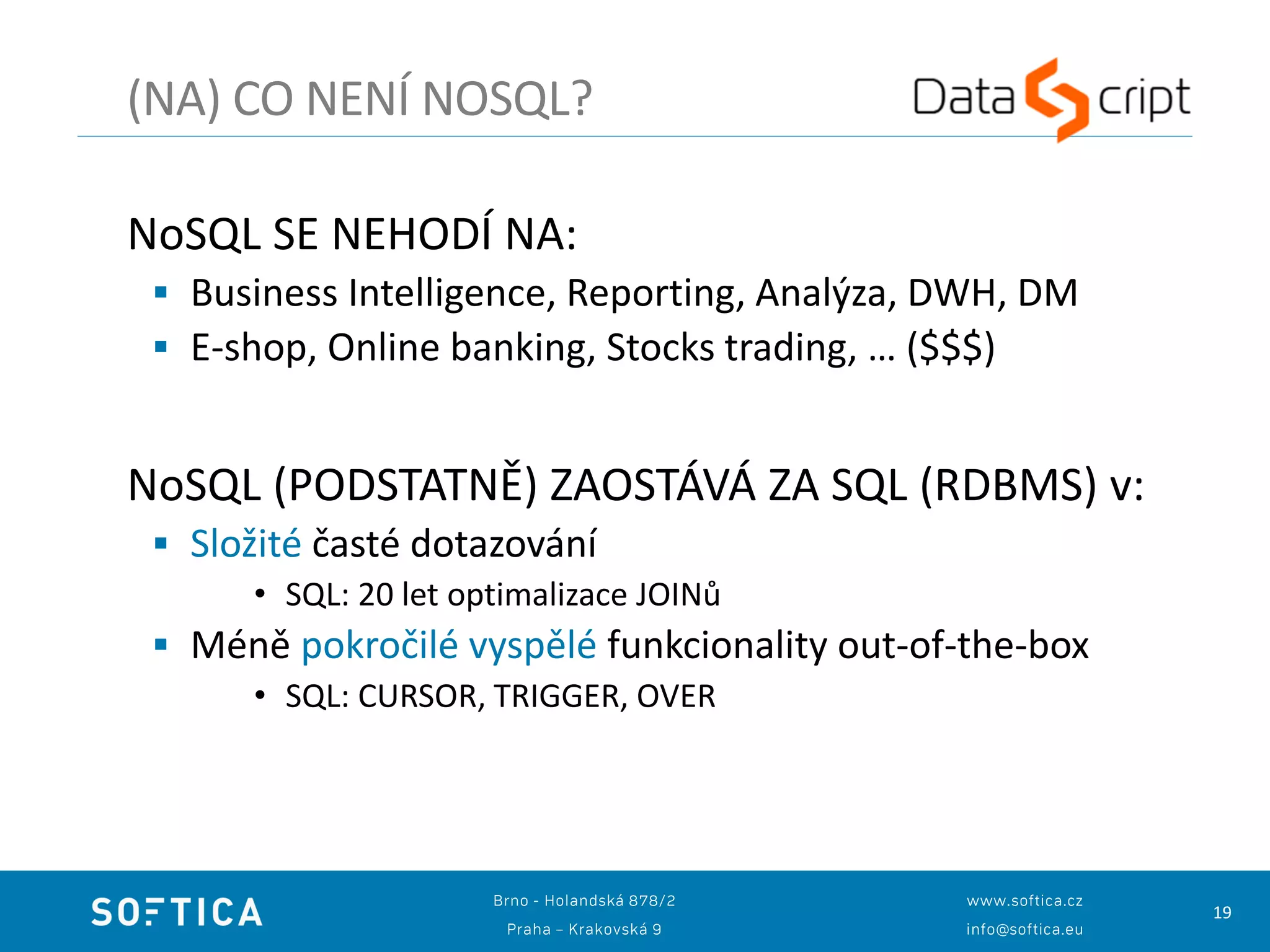 19
NoSQL SE NEHODÍ NA:
 Business Intelligence, Reporting, Analýza, DWH, DM
 E-shop, Online banking, Stocks trading, … ($$$)
NoSQL (PODSTATNĚ) ZAOSTÁVÁ ZA SQL (RDBMS) v:
 Složité časté dotazování
• SQL: 20 let optimalizace JOINů
 Méně pokročilé vyspělé funkcionality out-of-the-box
• SQL: CURSOR, TRIGGER, OVER
(NA) CO NENÍ NOSQL?
 