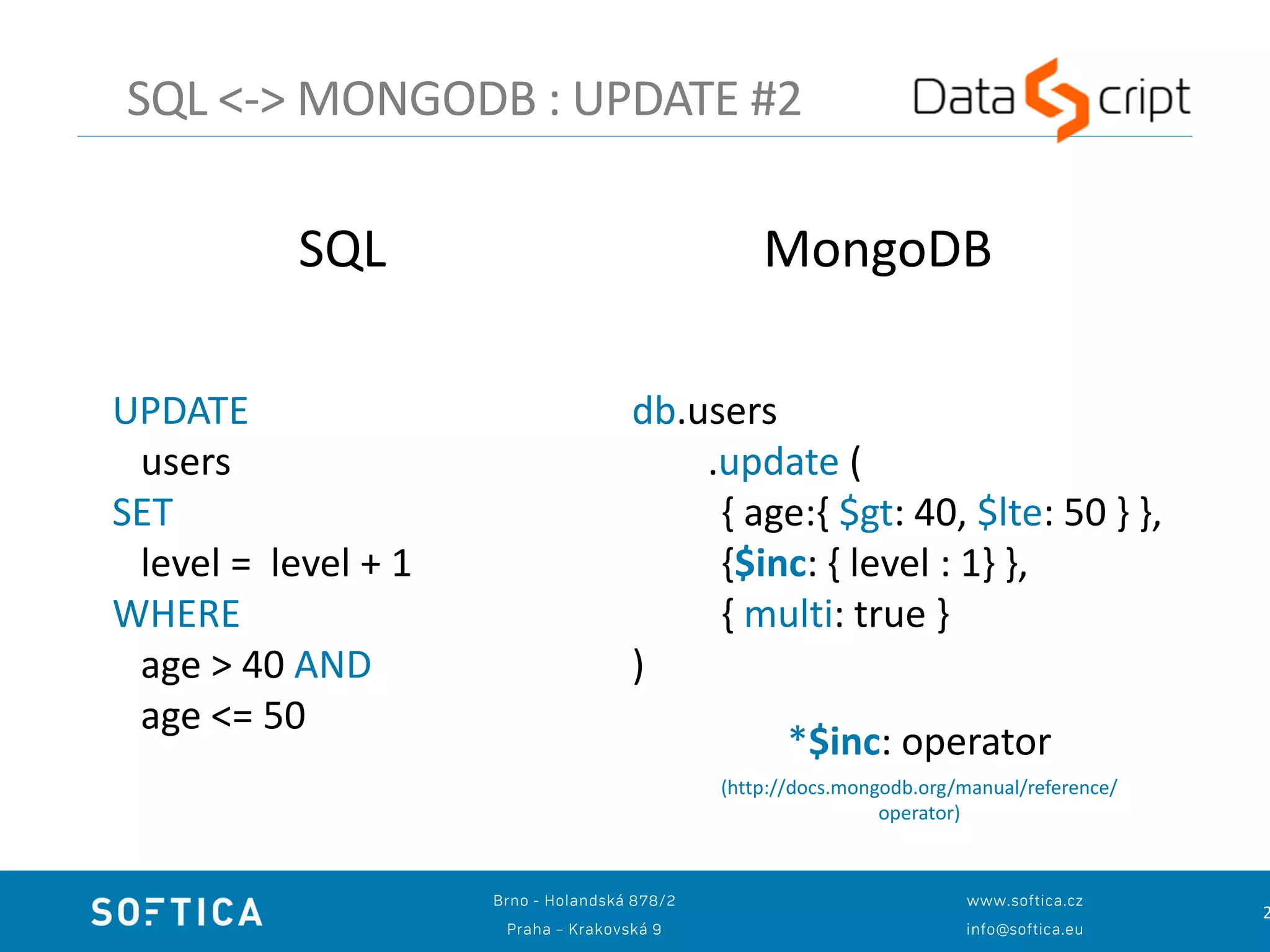 2
SQL <-> MONGODB : UPDATE #2
UPDATE
users
SET
level = level + 1
WHERE
age > 40 AND
age <= 50
db.users
.update (
{ age:{ $gt: 40, $lte: 50 } },
{$inc: { level : 1} },
{ multi: true }
)
SQL MongoDB
*$inc: operator
(http://docs.mongodb.org/manual/reference/
operator)
 