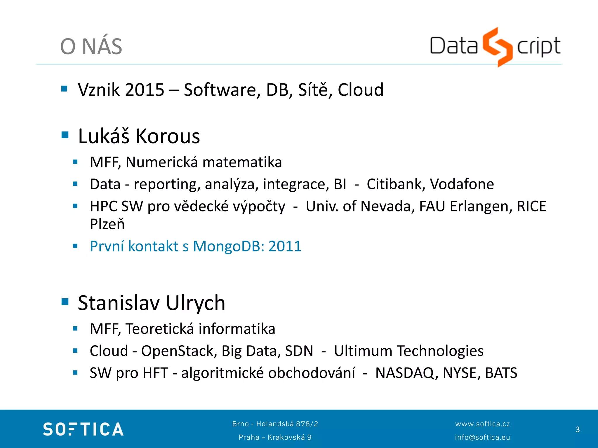 3
 Vznik 2015 – Software, DB, Sítě, Cloud
 Lukáš Korous
 MFF, Numerická matematika
 Data - reporting, analýza, integrace, BI - Citibank, Vodafone
 HPC SW pro vědecké výpočty - Univ. of Nevada, FAU Erlangen, RICE
Plzeň
 První kontakt s MongoDB: 2011
 Stanislav Ulrych
 MFF, Teoretická informatika
 Cloud - OpenStack, Big Data, SDN - Ultimum Technologies
 SW pro HFT - algoritmické obchodování - NASDAQ, NYSE, BATS
O NÁS
 
