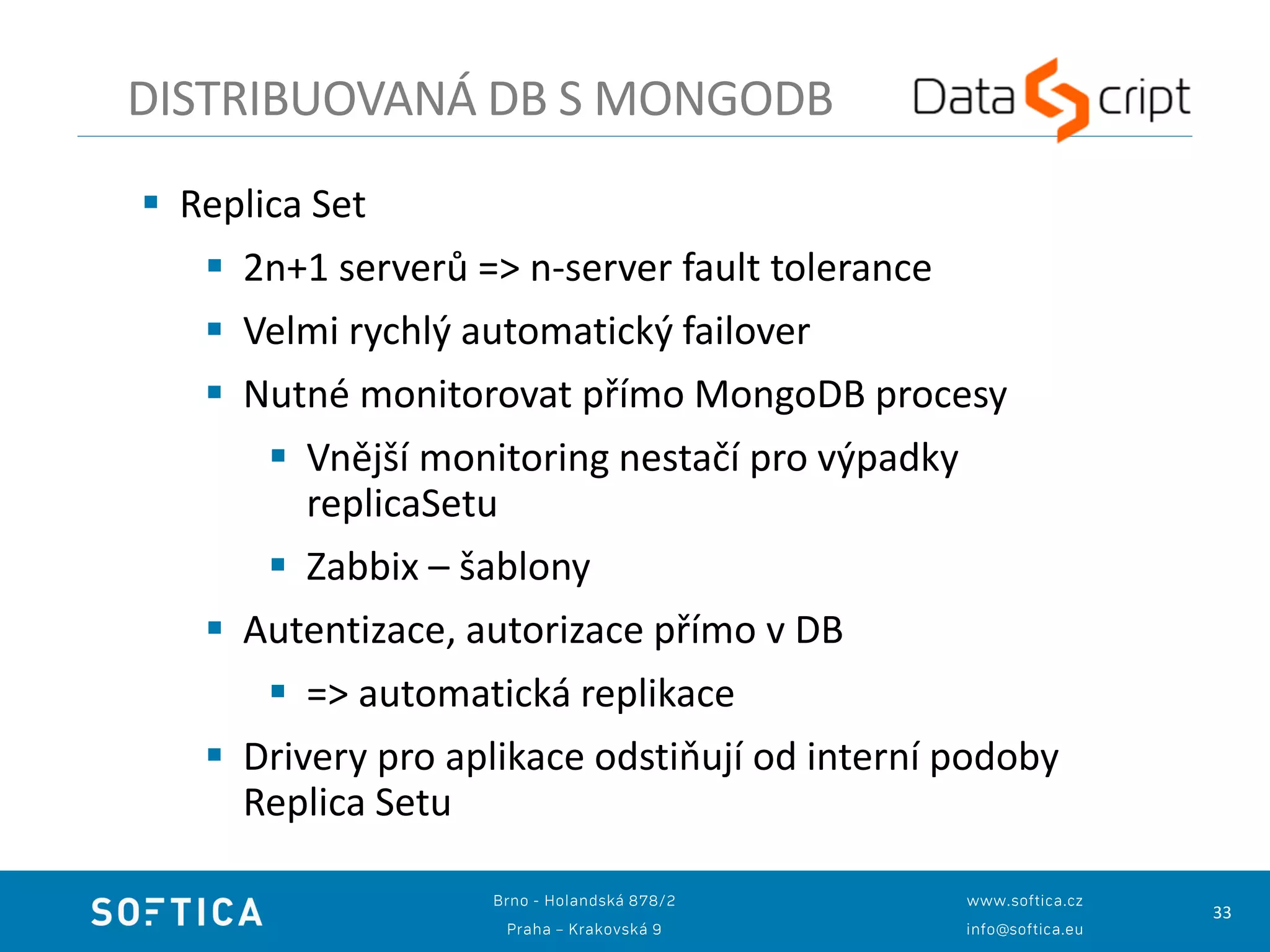 33
DISTRIBUOVANÁ DB S MONGODB
 Replica Set
 2n+1 serverů => n-server fault tolerance
 Velmi rychlý automatický failover
 Nutné monitorovat přímo MongoDB procesy
 Vnější monitoring nestačí pro výpadky
replicaSetu
 Zabbix – šablony
 Autentizace, autorizace přímo v DB
 => automatická replikace
 Drivery pro aplikace odstiňují od interní podoby
Replica Setu
 