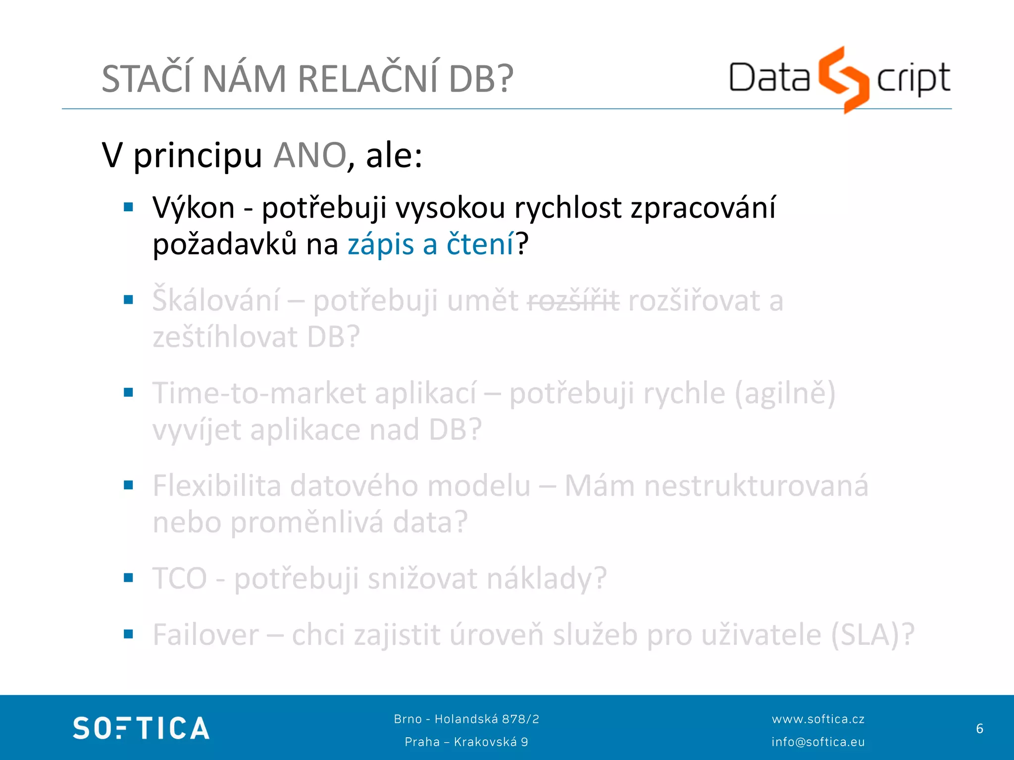 6
V principu ANO, ale:
 Výkon - potřebuji vysokou rychlost zpracování
požadavků na zápis a čtení?
 Škálování – potřebuji umět rozšířit rozšiřovat a
zeštíhlovat DB?
 Time-to-market aplikací – potřebuji rychle (agilně)
vyvíjet aplikace nad DB?
 Flexibilita datového modelu – Mám nestrukturovaná
nebo proměnlivá data?
 TCO - potřebuji snižovat náklady?
 Failover – chci zajistit úroveň služeb pro uživatele (SLA)?
STAČÍ NÁM RELAČNÍ DB?
 