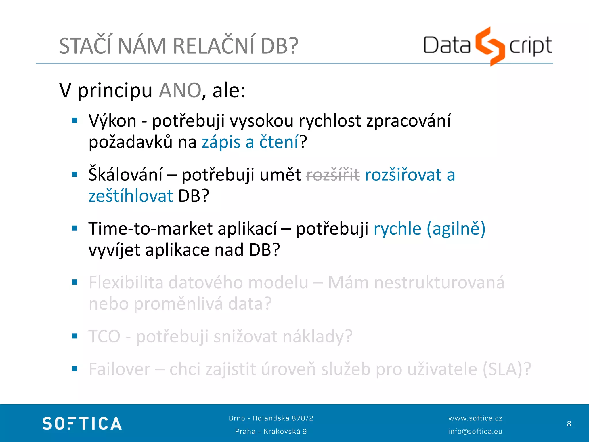 8
V principu ANO, ale:
 Výkon - potřebuji vysokou rychlost zpracování
požadavků na zápis a čtení?
 Škálování – potřebuji umět rozšířit rozšiřovat a
zeštíhlovat DB?
 Time-to-market aplikací – potřebuji rychle (agilně)
vyvíjet aplikace nad DB?
 Flexibilita datového modelu – Mám nestrukturovaná
nebo proměnlivá data?
 TCO - potřebuji snižovat náklady?
 Failover – chci zajistit úroveň služeb pro uživatele (SLA)?
STAČÍ NÁM RELAČNÍ DB?
 