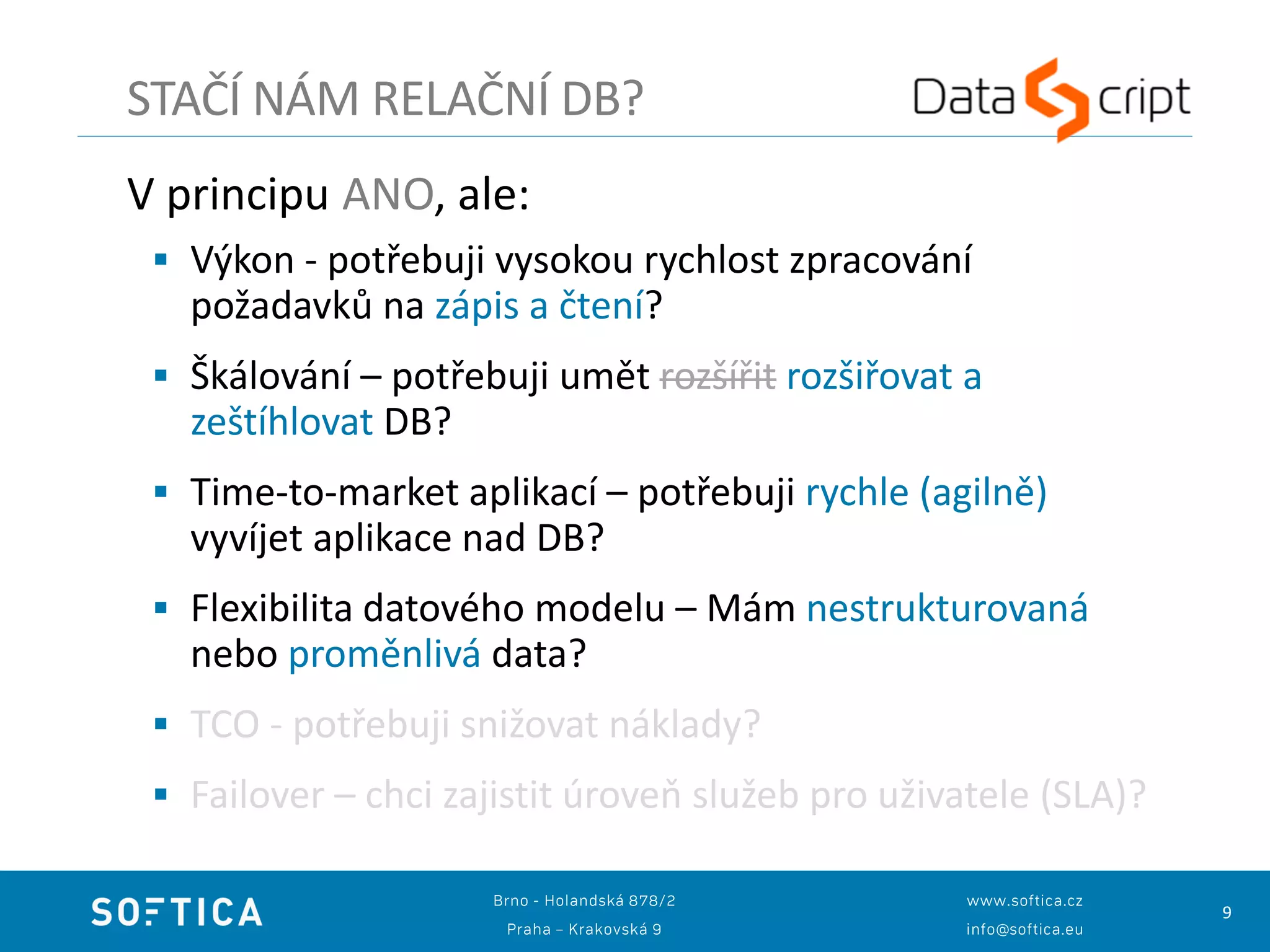 9
V principu ANO, ale:
 Výkon - potřebuji vysokou rychlost zpracování
požadavků na zápis a čtení?
 Škálování – potřebuji umět rozšířit rozšiřovat a
zeštíhlovat DB?
 Time-to-market aplikací – potřebuji rychle (agilně)
vyvíjet aplikace nad DB?
 Flexibilita datového modelu – Mám nestrukturovaná
nebo proměnlivá data?
 TCO - potřebuji snižovat náklady?
 Failover – chci zajistit úroveň služeb pro uživatele (SLA)?
STAČÍ NÁM RELAČNÍ DB?
 