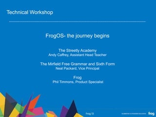 FrogOS- the journey begins
The Streetly Academy
Andy Caffrey, Assistant Head Teacher
The Mirfield Free Grammar and Sixth Form
Neal Packard, Vice Principal
Frog
Phil Timmons, Product Specialist
Technical Workshop
 