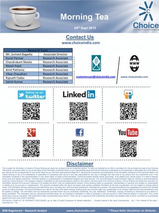 SEBI Certified – Research Analyst www.choiceindia.com
Contact Us
www.choiceindia.com
www.choiceindia.comcustomercare@choiceindia.com
Disclaimer
This is solely for information of clients of Choice Broking and does not construe to be an investment advice. It is also not intended as an offer or solicitation for the purchase and sale of any financial
instruments. Any action taken by you on the basis of the information contained herein is your responsibility alone and Choice Broking its subsidiaries or its employees or associates will not be liable in
any manner for the consequences of such action taken by you. We have exercised due diligence in checking the correctness and authenticity of the information contained in this recommendation, but
Choice Broking or any of its subsidiaries or associates or employees shall not be in any way responsible for any loss or damage that may arise to any person from any inadvertent error in the
information contained in this recommendation or any action taken on basis of this information. Technical analysis studies market psychology, price patterns and volume levels. It is used to forecast
future price and market movements. Technical analysis is complementary to fundamental analysis and news sources. The recommendations issued herewith might be contrary to recommendations
issued by Choice Broking in the company research undertaken as the recommendations stated in this report is derived purely from technical analysis. Choice Broking has based this document on
information obtained from sources it believes to be reliable but which it has not independently verified; Choice Broking makes no guarantee, representation or warranty and accepts no responsibility
or liability as to its accuracy or completeness. The opinions contained within the report are based upon publicly available information at the time of publication and are subject to change without
notice. The information and any disclosures provided herein are in summary form and have been prepared for informational purposes. The recommendations and suggested price levels are intended
purely for trading purposes. The recommendations are valid for the day of the report however trading trends and volumes might vary substantially on an intraday basis and the recommendations may
be subject to change. The information and any disclosures provided herein may be considered confidential. Any use, distribution, modification, copying, forwarding or disclosure by any person is
strictly prohibited. The information and any disclosures provided herein do not constitute a solicitation or offer to purchase or sell any security or other financial product or instrument. The current
performance may be unaudited. Past performance does not guarantee future returns. There can be no assurance that investments will achieve any targeted rates of return, and there is no guarantee
against the loss of your entire investment.
POTENTIAL CONFLICT OF INTEREST DISCLOSURE (as on date of report) Disclosure of interest statement – • Analyst interest of the stock /Instrument(s): - No. • Firm interest of the stock /
Instrument (s): - No.
SEBI Certified – Research Analyst www.choiceindia.com
Research Team
Mr. Sumeet Bagadia Associate Director
Kunal Parmar Research Associate
Chandrakant Maske Research Associate
Ritesh Patel Research Associate
Amit Pathania Research Associate
Vikas Chaudhari Research Associate
Rajnath Yadav Research Associate
Satish Kumar Research Associate
Morning Tea
04th Sept 2015
SEBI Registered – Research Analyst www.choiceindia.com * Please Refer Disclaimer on Website
Kunal Parmar
Digitally signed by Kunal Parmar
DN: cn=Kunal Parmar, o=Choice Equity Broking
Pvt Ltd., ou=Research Dept.,
email=kunal.parmar@choiceindia.com, c=IN
Date: 2015.09.04 08:35:41 +05'30'
 