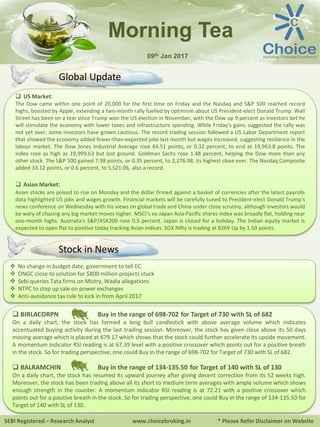 SEBI Registered – Research Analyst www.choicebroking.in * Please Refer Disclaimer on Website
Morning Tea
09th Jan 2017
 US Market:
The Dow came within one point of 20,000 for the first time on Friday and the Nasdaq and S&P 500 reached record
highs, boosted by Apple, extending a two-month rally fuelled by optimism about US President-elect Donald Trump. Wall
Street has been on a tear since Trump won the US election in November, with the Dow up 9 percent as investors bet he
will stimulate the economy with lower taxes and infrastructure spending. While Friday's gains suggested the rally was
not yet over, some investors have grown cautious. The record trading session followed a US Labor Department report
that showed the economy added fewer-than-expected jobs last month but wages increased, suggesting resilience in the
labour market. The Dow Jones Industrial Average rose 64.51 points, or 0.32 percent, to end at 19,963.8 points. The
index rose as high as 19,999.63 but lost ground. Goldman Sachs rose 1.48 percent, helping the Dow more than any
other stock. The S&P 500 gained 7.98 points, or 0.35 percent, to 2,276.98, its highest close ever. The Nasdaq Composite
added 33.12 points, or 0.6 percent, to 5,521.06, also a record.
 Asian Market:
Asian stocks are poised to rise on Monday and the dollar firmed against a basket of currencies after the latest payrolls
data highlighted US jobs and wages growth. Financial markets will be carefully tuned to President-elect Donald Trump's
news conference on Wednesday with his views on global trade and China under close scrutiny, although investors would
be wary of chasing any big market moves higher. MSCI's ex-Japan Asia-Pacific shares index was broadly flat, holding near
one-month highs. Australia's S&P/ASX200 rose 0.5 percent. Japan is closed for a holiday. The Indian equity market is
expected to open flat to positive today tracking Asian indices. SGX Nifty is trading at 8269 Up by 1.50 points.
 No change in budget date, government to tell EC
 ONGC close to solution for $800 million projects stuck
 Sebi queries Tata firms on Mistry, Wadia allegations
 NTPC to step up sale on power exchanges
 Anti-avoidance tax rule to kick in from April 2017
 BIRLACORPN Buy in the range of 698-702 for Target of 730 with SL of 682
On a daily chart, the stock has formed a long bull candlestick with above average volume which indicates
accentuated buying activity during the last trading session. Moreover, the stock has given close above its 50 days
moving average which is placed at 679.17 which shows that the stock could further accelerate its upside movement.
A momentum indicator RSI reading is at 67.39 level with a positive crossover which points out for a positive breath
in the stock. So for trading perspective, one could Buy in the range of 698-702 for Target of 730 with SL of 682.
 BALRAMCHIN Buy in the range of 134-135.50 for Target of 140 with SL of 130
On a daily chart, the stock has resumed its upward journey after giving decent correction from its 52 weeks high.
Moreover, the stock has been trading above all its short to medium term averages with ample volume which shows
enough strength in the counter. A momentum indicator RSI reading is at 72.21 with a positive crossover which
points out for a positive breath in the stock. So for trading perspective, one could Buy in the range of 134-135.50 for
Target of 140 with SL of 130.
Stock in News
Global Update
 