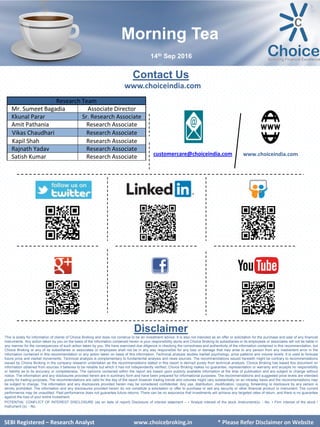 SEBI Certified – Research Analyst www.choiceindia.com
Contact Us
www.choiceindia.com
www.choiceindia.comcustomercare@choiceindia.com
Disclaimer
This is solely for information of clients of Choice Broking and does not construe to be an investment advice. It is also not intended as an offer or solicitation for the purchase and sale of any financial
instruments. Any action taken by you on the basis of the information contained herein is your responsibility alone and Choice Broking its subsidiaries or its employees or associates will not be liable in
any manner for the consequences of such action taken by you. We have exercised due diligence in checking the correctness and authenticity of the information contained in this recommendation, but
Choice Broking or any of its subsidiaries or associates or employees shall not be in any way responsible for any loss or damage that may arise to any person from any inadvertent error in the
information contained in this recommendation or any action taken on basis of this information. Technical analysis studies market psychology, price patterns and volume levels. It is used to forecast
future price and market movements. Technical analysis is complementary to fundamental analysis and news sources. The recommendations issued herewith might be contrary to recommendations
issued by Choice Broking in the company research undertaken as the recommendations stated in this report is derived purely from technical analysis. Choice Broking has based this document on
information obtained from sources it believes to be reliable but which it has not independently verified; Choice Broking makes no guarantee, representation or warranty and accepts no responsibility
or liability as to its accuracy or completeness. The opinions contained within the report are based upon publicly available information at the time of publication and are subject to change without
notice. The information and any disclosures provided herein are in summary form and have been prepared for informational purposes. The recommendations and suggested price levels are intended
purely for trading purposes. The recommendations are valid for the day of the report however trading trends and volumes might vary substantially on an intraday basis and the recommendations may
be subject to change. The information and any disclosures provided herein may be considered confidential. Any use, distribution, modification, copying, forwarding or disclosure by any person is
strictly prohibited. The information and any disclosures provided herein do not constitute a solicitation or offer to purchase or sell any security or other financial product or instrument. The current
performance may be unaudited. Past performance does not guarantee future returns. There can be no assurance that investments will achieve any targeted rates of return, and there is no guarantee
against the loss of your entire investment.
POTENTIAL CONFLICT OF INTEREST DISCLOSURE (as on date of report) Disclosure of interest statement – • Analyst interest of the stock /Instrument(s): - No. • Firm interest of the stock /
Instrument (s): - No.
SEBI Certified – Research Analyst www.choiceindia.com
Research Team
Mr. Sumeet Bagadia Associate Director
Kkunal Parar Sr. Research Associate
Amit Pathania Research Associate
Vikas Chaudhari Research Associate
Kapil Shah Research Associate
Rajnath Yadav Research Associate
Satish Kumar Research Associate
Morning Tea
14th Sep 2016
SEBI Registered – Research Analyst www.choicebroking.in * Please Refer Disclaimer on Website
Kunal Parmar
Digitally signed by Kunal Parmar
DN: cn=Kunal Parmar, o=Choice Equity
Broking Pvt Ltd., ou=Research Dept,
email=kunal.parmar@choiceindia.com, c=IN
Date: 2016.09.14 08:20:47 +05'30'
 