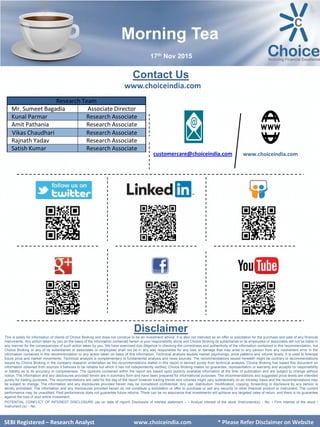 SEBI Certified – Research Analyst www.choiceindia.com
Contact Us
www.choiceindia.com
www.choiceindia.comcustomercare@choiceindia.com
Disclaimer
This is solely for information of clients of Choice Broking and does not construe to be an investment advice. It is also not intended as an offer or solicitation for the purchase and sale of any financial
instruments. Any action taken by you on the basis of the information contained herein is your responsibility alone and Choice Broking its subsidiaries or its employees or associates will not be liable in
any manner for the consequences of such action taken by you. We have exercised due diligence in checking the correctness and authenticity of the information contained in this recommendation, but
Choice Broking or any of its subsidiaries or associates or employees shall not be in any way responsible for any loss or damage that may arise to any person from any inadvertent error in the
information contained in this recommendation or any action taken on basis of this information. Technical analysis studies market psychology, price patterns and volume levels. It is used to forecast
future price and market movements. Technical analysis is complementary to fundamental analysis and news sources. The recommendations issued herewith might be contrary to recommendations
issued by Choice Broking in the company research undertaken as the recommendations stated in this report is derived purely from technical analysis. Choice Broking has based this document on
information obtained from sources it believes to be reliable but which it has not independently verified; Choice Broking makes no guarantee, representation or warranty and accepts no responsibility
or liability as to its accuracy or completeness. The opinions contained within the report are based upon publicly available information at the time of publication and are subject to change without
notice. The information and any disclosures provided herein are in summary form and have been prepared for informational purposes. The recommendations and suggested price levels are intended
purely for trading purposes. The recommendations are valid for the day of the report however trading trends and volumes might vary substantially on an intraday basis and the recommendations may
be subject to change. The information and any disclosures provided herein may be considered confidential. Any use, distribution, modification, copying, forwarding or disclosure by any person is
strictly prohibited. The information and any disclosures provided herein do not constitute a solicitation or offer to purchase or sell any security or other financial product or instrument. The current
performance may be unaudited. Past performance does not guarantee future returns. There can be no assurance that investments will achieve any targeted rates of return, and there is no guarantee
against the loss of your entire investment.
POTENTIAL CONFLICT OF INTEREST DISCLOSURE (as on date of report) Disclosure of interest statement – • Analyst interest of the stock /Instrument(s): - No. • Firm interest of the stock /
Instrument (s): - No.
SEBI Certified – Research Analyst www.choiceindia.com
Research Team
Mr. Sumeet Bagadia Associate Director
Kunal Parmar Research Associate
Amit Pathania Research Associate
Vikas Chaudhari Research Associate
Rajnath Yadav Research Associate
Satish Kumar Research Associate
Morning Tea
17th Nov 2015
SEBI Registered – Research Analyst www.choiceindia.com * Please Refer Disclaimer on Website
Kunal Parmar
Digitally signed by Kunal Parmar
DN: cn=Kunal Parmar, o=Choice Equity
Broking Pvt Ltd., ou=Research Dept.,
email=kunal.parmar@choiceindia.com, c=IN
Date: 2015.11.17 08:45:23 +05'30'
 