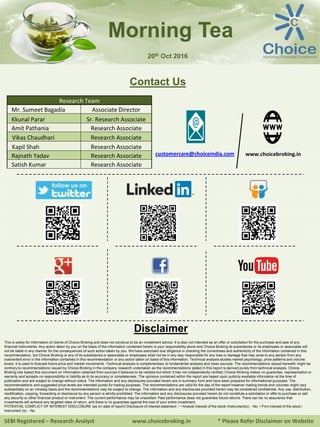 SEBI Registered – Research Analyst www.choicebroking.in * Please Refer Disclaimer on Website
Morning Tea
Contact Us
Research Team
Mr. Sumeet Bagadia Associate Director
Kkunal Parar Sr. Research Associate
Amit Pathania Research Associate
Vikas Chaudhari Research Associate
Kapil Shah Research Associate
Rajnath Yadav Research Associate
Satish Kumar Research Associate
www.choicebroking.incustomercare@choiceindia.com
Disclaimer
This is solely for information of clients of Choice Broking and does not construe to be an investment advice. It is also not intended as an offer or solicitation for the purchase and sale of any
financial instruments. Any action taken by you on the basis of the information contained herein is your responsibility alone and Choice Broking its subsidiaries or its employees or associates will
not be liable in any manner for the consequences of such action taken by you. We have exercised due diligence in checking the correctness and authenticity of the information contained in this
recommendation, but Choice Broking or any of its subsidiaries or associates or employees shall not be in any way responsible for any loss or damage that may arise to any person from any
inadvertent error in the information contained in this recommendation or any action taken on basis of this information. Technical analysis studies market psychology, price patterns and volume
levels. It is used to forecast future price and market movements. Technical analysis is complementary to fundamental analysis and news sources. The recommendations issued herewith might be
contrary to recommendations issued by Choice Broking in the company research undertaken as the recommendations stated in this report is derived purely from technical analysis. Choice
Broking has based this document on information obtained from sources it believes to be reliable but which it has not independently verified; Choice Broking makes no guarantee, representation or
warranty and accepts no responsibility or liability as to its accuracy or completeness. The opinions contained within the report are based upon publicly available information at the time of
publication and are subject to change without notice. The information and any disclosures provided herein are in summary form and have been prepared for informational purposes. The
recommendations and suggested price levels are intended purely for trading purposes. The recommendations are valid for the day of the report however trading trends and volumes might vary
substantially on an intraday basis and the recommendations may be subject to change. The information and any disclosures provided herein may be considered confidential. Any use, distribution,
modification, copying, forwarding or disclosure by any person is strictly prohibited. The information and any disclosures provided herein do not constitute a solicitation or offer to purchase or sell
any security or other financial product or instrument. The current performance may be unaudited. Past performance does not guarantee future returns. There can be no assurance that
investments will achieve any targeted rates of return, and there is no guarantee against the loss of your entire investment.
POTENTIAL CONFLICT OF INTEREST DISCLOSURE (as on date of report) Disclosure of interest statement – • Analyst interest of the stock /Instrument(s): - No. • Firm interest of the stock /
Instrument (s): - No.
20th Oct 2016
Kkunal Parar
Digitally signed by Kkunal Parar
DN: cn=Kkunal Parar, o=Choice Equity Broking
Pvt Ltd., ou=Research Dept.,
email=kkunal.parar@choiceindia.com, c=IN
Date: 2016.10.20 08:52:03 +05'30'
 