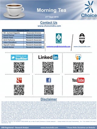 SEBI Certified – Research Analyst www.choiceindia.com
Contact Us
www.choiceindia.com
www.choiceindia.comcustomercare@choiceindia.com
Disclaimer
This is solely for information of clients of Choice Broking and does not construe to be an investment advice. It is also not intended as an offer or solicitation for the purchase and sale of any financial
instruments. Any action taken by you on the basis of the information contained herein is your responsibility alone and Choice Broking its subsidiaries or its employees or associates will not be liable in
any manner for the consequences of such action taken by you. We have exercised due diligence in checking the correctness and authenticity of the information contained in this recommendation, but
Choice Broking or any of its subsidiaries or associates or employees shall not be in any way responsible for any loss or damage that may arise to any person from any inadvertent error in the
information contained in this recommendation or any action taken on basis of this information. Technical analysis studies market psychology, price patterns and volume levels. It is used to forecast
future price and market movements. Technical analysis is complementary to fundamental analysis and news sources. The recommendations issued herewith might be contrary to recommendations
issued by Choice Broking in the company research undertaken as the recommendations stated in this report is derived purely from technical analysis. Choice Broking has based this document on
information obtained from sources it believes to be reliable but which it has not independently verified; Choice Broking makes no guarantee, representation or warranty and accepts no responsibility
or liability as to its accuracy or completeness. The opinions contained within the report are based upon publicly available information at the time of publication and are subject to change without
notice. The information and any disclosures provided herein are in summary form and have been prepared for informational purposes. The recommendations and suggested price levels are intended
purely for trading purposes. The recommendations are valid for the day of the report however trading trends and volumes might vary substantially on an intraday basis and the recommendations may
be subject to change. The information and any disclosures provided herein may be considered confidential. Any use, distribution, modification, copying, forwarding or disclosure by any person is
strictly prohibited. The information and any disclosures provided herein do not constitute a solicitation or offer to purchase or sell any security or other financial product or instrument. The current
performance may be unaudited. Past performance does not guarantee future returns. There can be no assurance that investments will achieve any targeted rates of return, and there is no guarantee
against the loss of your entire investment.
POTENTIAL CONFLICT OF INTEREST DISCLOSURE (as on date of report) Disclosure of interest statement – • Analyst interest of the stock /Instrument(s): - No. • Firm interest of the stock /
Instrument (s): - No.
SEBI Certified – Research Analyst www.choiceindia.com
Research Team
Mr. Sumeet Bagadia Associate Director
Kunal Parmar Research Associate
Ritesh Patel Research Associate
Amit Pathania Research Associate
Vikas Chaudhari Research Associate
Rajnath Yadav Research Associate
Satish Kumar Research Associate
Morning Tea
21st Sept 2015
SEBI Registered – Research Analyst www.choiceindia.com * Please Refer Disclaimer on Website
Kunal Parmar
Digitally signed by Kunal Parmar
DN: cn=Kunal Parmar, o=Choice Equity Broking
Pvt Ltd., ou=Research Dept.,
email=kunal.parmar@choiceindia.com, c=IN
Date: 2015.09.21 08:33:11 +05'30'
 
