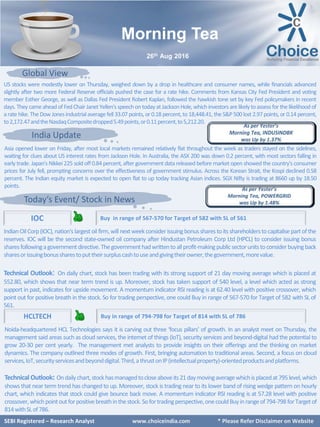 SEBI Certified – Research Analyst www.choiceindia.com
Global View
India Update
Today’s Event/ Stock in News
IndianOilCorp(IOC),nation's largestoil firm,will nextweekconsiderissuingbonussharestoits shareholderstocapitalisepartofthe
reserves. IOC will be the second state-owned oil company after Hindustan Petroleum Corp Ltd (HPCL) to consider issuing bonus
sharesfollowingagovernmentdirective.Thegovernmenthadwrittentoallprofit-makingpublicsectorunitstoconsiderbuyingback
sharesorissuingbonussharestoputtheirsurpluscashtouseandgivingtheirowner,thegovernment,morevalue.
Technical Outlook: On daily chart, stock has been trading with its strong support of 21 day moving average which is placed at
552.80, which shows that near term trend is up. Moreover, stock has taken support of 540 level, a level which acted as strong
support in past, indicates for upside movement. A momentum indicator RSI reading is at 62.40 level with positive crossover, which
point out for positive breath in the stock. So for trading perspective, one could Buy in range of 567-570 for Target of 582 with SL of
561.
IOC
HCLTECH
SEBI Registered – Research Analyst www.choiceindia.com * Please Refer Disclaimer on Website
Morning Tea
26th Aug 2016
Buy in range of 794-798 for Target of 814 with SL of 786
Buy in range of 567-570 for Target of 582 with SL of 561
Noida-headquartered HCL Technologies says it is carving out three ‘focus pillars’ of growth. In an analyst meet on Thursday, the
management said areas such as cloud services, the internet of things (IoT), security services and beyond-digital had the potential to
grow 20-30 per cent yearly. The management met analysts to provide insights on their offerings and the thinking on market
dynamics. The company outlined three modes of growth. First, bringing automation to traditional areas. Second, a focus on cloud
services,IoT,securityservicesandbeyonddigital.Third,athrustonIP(intellectualproperty)-orientedproductsandplatforms.
Technical Outlook: Ondailychart,stockhasmanagedtocloseaboveits21daymovingaveragewhichisplacedat795level,which
shows that near term trend has changed to up. Moreover, stock is trading near to its lower band of rising wedge pattern on hourly
chart, which indicates that stock could give bounce back move. A momentum indicator RSI reading is at 57.28 level with positive
crossover,whichpointoutforpositivebreathinthestock.Sofortradingperspective,onecouldBuyinrangeof794-798forTargetof
814withSLof786.
Asia opened lower on Friday, after most local markets remained relatively flat throughout the week as traders stayed on the sidelines,
waiting for clues about US interest rates from Jackson Hole. In Australia, the ASX 200 was down 0.2 percent, with most sectors falling in
early trade. Japan's Nikkei 225 sold off 0.84 percent, after government datareleased before market open showed the country's consumer
prices for July fell, prompting concerns over the effectiveness of government stimulus. Across the Korean Strait, the Kospi declined 0.58
percent. The Indian equity market is expected to open flat to up today tracking Asian indices. SGX Nifty is trading at 8660 up by 18.50
points.
US stocks were modestly lower on Thursday, weighed down by a drop in healthcare and consumer names, while financials advanced
slightly after two more Federal Reserve officials pushed the case for a rate hike. Comments from Kansas City Fed President and voting
member Esther George, as well as Dallas Fed President Robert Kaplan, followed the hawkish tone set by key Fed policymakers in recent
days. They cameaheadof FedChair JanetYellen's speechontodayatJacksonHole,whichinvestorsarelikelytoassess for thelikelihoodof
arate hike.The Dow Jonesindustrialaveragefell 33.07 points, or 0.18 percent,to18,448.41, the S&P500 lost 2.97 points,or 0.14 percent,
to2,172.47andtheNasdaqCompositedropped5.49points,or0.11percent,to5,212.20.
 