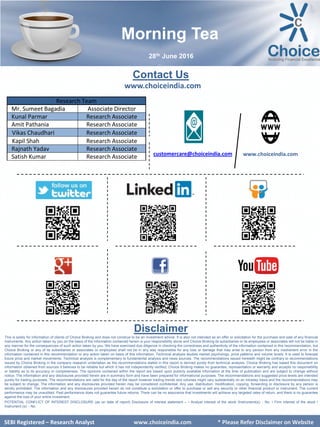 SEBI Certified – Research Analyst www.choiceindia.com
Contact Us
www.choiceindia.com
www.choiceindia.comcustomercare@choiceindia.com
Disclaimer
This is solely for information of clients of Choice Broking and does not construe to be an investment advice. It is also not intended as an offer or solicitation for the purchase and sale of any financial
instruments. Any action taken by you on the basis of the information contained herein is your responsibility alone and Choice Broking its subsidiaries or its employees or associates will not be liable in
any manner for the consequences of such action taken by you. We have exercised due diligence in checking the correctness and authenticity of the information contained in this recommendation, but
Choice Broking or any of its subsidiaries or associates or employees shall not be in any way responsible for any loss or damage that may arise to any person from any inadvertent error in the
information contained in this recommendation or any action taken on basis of this information. Technical analysis studies market psychology, price patterns and volume levels. It is used to forecast
future price and market movements. Technical analysis is complementary to fundamental analysis and news sources. The recommendations issued herewith might be contrary to recommendations
issued by Choice Broking in the company research undertaken as the recommendations stated in this report is derived purely from technical analysis. Choice Broking has based this document on
information obtained from sources it believes to be reliable but which it has not independently verified; Choice Broking makes no guarantee, representation or warranty and accepts no responsibility
or liability as to its accuracy or completeness. The opinions contained within the report are based upon publicly available information at the time of publication and are subject to change without
notice. The information and any disclosures provided herein are in summary form and have been prepared for informational purposes. The recommendations and suggested price levels are intended
purely for trading purposes. The recommendations are valid for the day of the report however trading trends and volumes might vary substantially on an intraday basis and the recommendations may
be subject to change. The information and any disclosures provided herein may be considered confidential. Any use, distribution, modification, copying, forwarding or disclosure by any person is
strictly prohibited. The information and any disclosures provided herein do not constitute a solicitation or offer to purchase or sell any security or other financial product or instrument. The current
performance may be unaudited. Past performance does not guarantee future returns. There can be no assurance that investments will achieve any targeted rates of return, and there is no guarantee
against the loss of your entire investment.
POTENTIAL CONFLICT OF INTEREST DISCLOSURE (as on date of report) Disclosure of interest statement – • Analyst interest of the stock /Instrument(s): - No. • Firm interest of the stock /
Instrument (s): - No.
SEBI Certified – Research Analyst www.choiceindia.com
Research Team
Mr. Sumeet Bagadia Associate Director
Kunal Parmar Research Associate
Amit Pathania Research Associate
Vikas Chaudhari Research Associate
Kapil Shah Research Associate
Rajnath Yadav Research Associate
Satish Kumar Research Associate
Morning Tea
28th June 2016
SEBI Registered – Research Analyst www.choiceindia.com * Please Refer Disclaimer on Website
Kapil Shah
Digitally signed by Kapil Shah
DN: cn=Kapil Shah, o=Choice Equity Pvt Ltd, ou=Research
Team, email=kapil.shah@choiceindia.com, c=US
Date: 2016.06.28 08:55:08 +05'30'
 