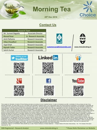 SEBI Registered – Research Analyst www.choicebroking.in * Please Refer Disclaimer on Website
Morning Tea
Contact Us
Research Team
Mr. Sumeet Bagadia Associate Director
Kkunal Parar Sr. Research Associate
Amit Pathania Research Associate
Vikas Chaudhari Research Associate
Kapil Shah Research Associate
Rajnath Yadav Research Associate
Satish Kumar Research Associate
www.choicebroking.incustomercare@choiceindia.com
Disclaimer
This is solely for information of clients of Choice Broking and does not construe to be an investment advice. It is also not intended as an offer or solicitation for the purchase and sale of any
financial instruments. Any action taken by you on the basis of the information contained herein is your responsibility alone and Choice Broking its subsidiaries or its employees or associates will
not be liable in any manner for the consequences of such action taken by you. We have exercised due diligence in checking the correctness and authenticity of the information contained in this
recommendation, but Choice Broking or any of its subsidiaries or associates or employees shall not be in any way responsible for any loss or damage that may arise to any person from any
inadvertent error in the information contained in this recommendation or any action taken on basis of this information. Technical analysis studies market psychology, price patterns and volume
levels. It is used to forecast future price and market movements. Technical analysis is complementary to fundamental analysis and news sources. The recommendations issued herewith might be
contrary to recommendations issued by Choice Broking in the company research undertaken as the recommendations stated in this report is derived purely from technical analysis. Choice
Broking has based this document on information obtained from sources it believes to be reliable but which it has not independently verified; Choice Broking makes no guarantee, representation or
warranty and accepts no responsibility or liability as to its accuracy or completeness. The opinions contained within the report are based upon publicly available information at the time of
publication and are subject to change without notice. The information and any disclosures provided herein are in summary form and have been prepared for informational purposes. The
recommendations and suggested price levels are intended purely for trading purposes. The recommendations are valid for the day of the report however trading trends and volumes might vary
substantially on an intraday basis and the recommendations may be subject to change. The information and any disclosures provided herein may be considered confidential. Any use, distribution,
modification, copying, forwarding or disclosure by any person is strictly prohibited. The information and any disclosures provided herein do not constitute a solicitation or offer to purchase or sell
any security or other financial product or instrument. The current performance may be unaudited. Past performance does not guarantee future returns. There can be no assurance that
investments will achieve any targeted rates of return, and there is no guarantee against the loss of your entire investment.
POTENTIAL CONFLICT OF INTEREST DISCLOSURE (as on date of report) Disclosure of interest statement – • Analyst interest of the stock /Instrument(s): - No. • Firm interest of the stock /
Instrument (s): - No.
28th Dec 2016
Kkunal Parar
Digitally signed by Kkunal Parar
DN: cn=Kkunal Parar, o=Choice Equity
Broking Pvt Ltd., ou=Research Dept.,
email=kkunal.parar@choiceindia.com, c=IN
Date: 2016.12.28 09:18:17 +05'30'
 