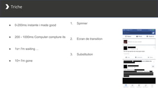 Triche
● 0-200ms instante i made good
● 200 - 1000ms Computer compture its
● 1s+ I'm waiting ...
● 10+ I'm gone
1. Spinner
2. Ecran de transition
3. Substitution
 