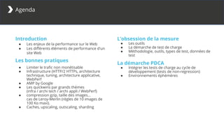 Introduction
● Les enjeux de la performance sur le Web
● Les différents éléments de performance d'un
site Web
Les bonnes pratiques
● Limiter le trafic non monétisable
● Infrastructure (HTTP/2 HTTPs, architecture
technique, tuning, architecture applicative,
WebPerf
● AMP by Google
● Les quickwins par grands thèmes
(infra / archi tech / archi appli / WebPerf)
● compression gzip, taille des images…
cas de Leroy-Merlin (règles de 10 images de
100 Ko maxi).
● Caches, upscaling, outscaling, sharding
Agenda
L’obsession de la mesure
● Les outils
● La démarche de test de charge
● Méthodologie, outils, types de test, données de
test
La démarche PDCA
● Intégrer les tests de charge au cycle de
développement (tests de non-regression)
● Environnements éphémères
 