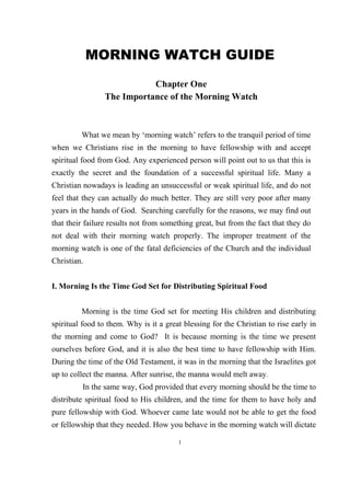 MORNING WATCH GUIDE
                            Chapter One
                 The Importance of the Morning Watch



         What we mean by ‘morning watch’ refers to the tranquil period of time
when we Christians rise in the morning to have fellowship with and accept
spiritual food from God. Any experienced person will point out to us that this is
exactly the secret and the foundation of a successful spiritual life. Many a
Christian nowadays is leading an unsuccessful or weak spiritual life, and do not
feel that they can actually do much better. They are still very poor after many
years in the hands of God. Searching carefully for the reasons, we may find out
that their failure results not from something great, but from the fact that they do
not deal with their morning watch properly. The improper treatment of the
morning watch is one of the fatal deficiencies of the Church and the individual
Christian.


I. Morning Is the Time God Set for Distributing Spiritual Food


         Morning is the time God set for meeting His children and distributing
spiritual food to them. Why is it a great blessing for the Christian to rise early in
the morning and come to God? It is because morning is the time we present
ourselves before God, and it is also the best time to have fellowship with Him.
During the time of the Old Testament, it was in the morning that the Israelites got
up to collect the manna. After sunrise, the manna would melt away.
         In the same way, God provided that every morning should be the time to
distribute spiritual food to His children, and the time for them to have holy and
pure fellowship with God. Whoever came late would not be able to get the food
or fellowship that they needed. How you behave in the morning watch will dictate

                                        1
 