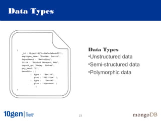 Data Types



 {
     _id : ObjectId("4c4ba5e5e8aabf3"),
                                               Data Types
     employee_name: "Dunham, Justin",
     department : "Marketing",
                                               •Unstructured data
                                               •Semi-structured data
     title : "Product Manager, Web",
     report_up: "Neray, Graham",
     pay_band: “C",
     benefits : [
            { type : "Health",
                                               •Polymorphic data
               plan : "PPO Plus" },
            { type :    "Dental",
               plan : "Standard" }
                ]
 }




                                          23
 
