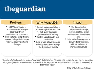 Problem                        Why MongoDB                               Impact
    RDBMS architecture
     RDBMS architecture              Flexible data model allows
                                      Flexible data model allows            The Guardian has
                                                                              The Guardian has
   constrained their ability to
   constrained their ability to        for heterogeneous structure
                                       for heterogeneous structure          competitive advantage,
                                                                            competitive advantage,
        absorb upstream
        absorb upstream                   Rich query language
                                          Rich query language              through enabling social
                                                                            through enabling social
    contributions from users
     contributions from users             preserves functionality
                                          preserves functionality         conversations through the
                                                                           conversations through the
 New features, competitions
 New features, competitions          System updates with zero
                                       System updates with zero                      site
                                                                                       site
  needed to log data into user
  needed to log data into user                   downtime
                                                 downtime                Interactive features can be
                                                                         Interactive features can be
   records, requiring schema
    records, requiring schema        Ease of use, allowing a large
                                     Ease of use, allowing a large         delivered more quickly,
                                                                            delivered more quickly,
             changes
             changes                   development team to adopt
                                        development team to adopt             which translates to
                                                                               which translates to
                                          the technology quickly
                                           the technology quickly             increased revenues
                                                                               increased revenues




“Relational databases have a sound approach, but that doesn’t necessarily match the way we see our data.
 mongoDB gave us the flexibility to store data in the way that we understand it as opposed to somebody’s
                                             theoretical view.”
                                                                          Philip Wills, Software Architect
 