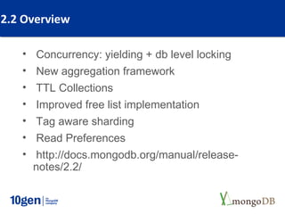 2.2 Overview

   • Concurrency: yielding + db level locking
   • New aggregation framework
   • TTL Collections
   • Improved free list implementation
   • Tag aware sharding
   • Read Preferences
   • http://docs.mongodb.org/manual/release-
     notes/2.2/
 