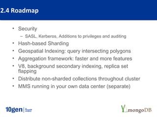 2.4 Roadmap

   • Security
       – SASL, Kerberos, Additions to privileges and auditing
   • Hash-based Sharding
   • Geospatial Indexing: query intersecting polygons
   • Aggregation framework: faster and more features
   • V8, background secondary indexing, replica set
     flapping
   • Distribute non-sharded collections throughout cluster
   • MMS running in your own data center (separate)
 