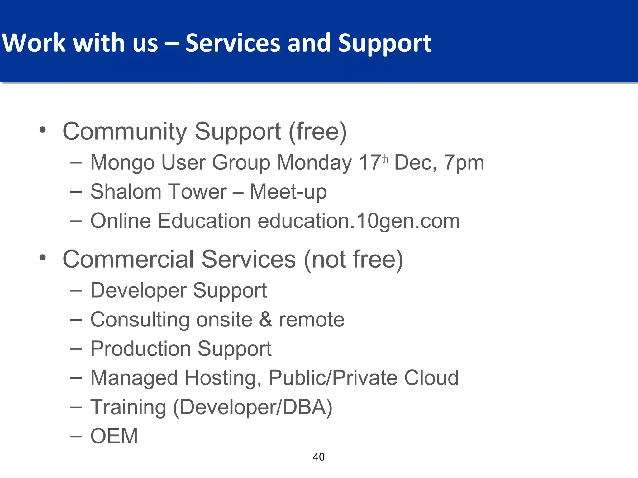 What Values, For Which Audience?
Work with us – Services and Support


  • Community Support (free)
    – Mongo User Group Monday 17th Dec, 7pm
    – Shalom Tower – Meet-up
    – Online Education education.10gen.com
  • Commercial Services (not free)
    –   Developer Support
    –   Consulting onsite & remote
    –   Production Support
    –   Managed Hosting, Public/Private Cloud
    –   Training (Developer/DBA)
    –   OEM
                              40
 