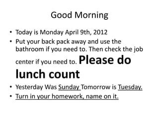Good Morning
• Today is Monday April 9th, 2012
• Put your back pack away and use the
  bathroom if you need to. Then check the job
             Please do
  center if you need to.

  lunch count
• Yesterday Was Sunday Tomorrow is Tuesday.
• Turn in your homework, name on it.
 