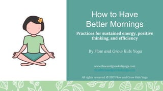 How to Have
Better Mornings
Practices for sustained energy, positive
thinking, and efficiency
By Flow and Grow Kids Yoga
www.flowandgrowkidsyoga.com
lara@flowandgrowkidsyoga.com
All rights reserved. © 2017 Flow and Grow Kids Yoga
 