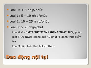 Loại 0: < 5 nhịp/phút 
Loại 1: 5 – 10 nhịp/phút 
Loại 2: 10 – 25 nhịp/phút 
Loại 3: > 25nhịp/phút 
Loại 0 -1 có GIÁ TRỊ TIÊN LƯỢNG THAI SUY, phân 
biệt THAI NGỦ: không quá 40 phút  đánh thức kiểm 
tra 
Loại 3 biểu hiện thai bị kích thích 
DDaaoo đđộộnngg nnộộii ttạạii 
 