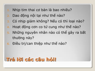 1. Nhịp tim thai cơ bản là bao nhiêu? 
2. Dao động nội tại như thế nào? 
3. Có nhịp giảm không? Nếu có thì loại nào? 
4. Hoạt động cơn co tử cung như thế nào? 
5. Những nguyên nhân nào có thể gây ra bất 
thường này? 
6. Điều trị/can thiệp như thế nào? 
TTrrảả llờờii ccáácc ccââuu hhỏỏii!! 
 