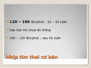 120 – 160 lần/phút : 32 – 42 tuần 
Cao hơn khi chưa đủ tháng 
100 – 120 lần/phút : sau 42 tuần 
NNhhịịpp ttiimm tthhaaii ccơơ bbảảnn 
 