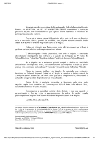 08/07/2018 :: 700005190878 - eproc - ::
https://eproc.jfpr.jus.br/eprocV2/controlador.php?acao=minuta_imprimir&acao_origem=acessar_documento&hash=3e7394808f5dea3e6f9b1c3fd… 2/2
5046512-94.2016.4.04.7000 700005190878 .V6
Sobreveio decisão monocrática do Desembargador Federal plantonista Rogério
Favreto, em 08/07/2018 no HC 5025614-40.2018.4.04.0000 suspendendo a execução
provisória da pena sob o fundamento de que a prisão estaria impedindo o condenado de
participar da campanha eleitoral.
Ocorre que o habeas corpus foi impetrado sob o pretexto de que este julgador
seria a autoridade coatora, quando, em realidade, este julgador somente cumpriu prévia
ordem da 8ª Turma do Tribunal Regional Federal da 4ª Região.
Então, em princípio, este Juízo, assim como não tem poderes de ordenar a
prisão do paciente, não tem poderes para autorizar a soltura.
O Desembargador Federal plantonista, com todo o respeito, é autoridade
absolutamente incompetente para sobrepor-se à decisão do Colegiado da 8ª Turma do
Tribunal Regional Federal da 4ª Região e ainda do Plenário do Supremo Tribunal Federal.
Se o julgador ou a autoridade policial cumprir a decisão da autoridade
absolutamente incompetente, estará, concomitantemente, descumprindo a ordem de prisão
exarada pelo competente Colegiado da 8ª Turma do Tribunal Regional Federal da 4ª Região.
Diante do impasse jurídico, este julgador foi orientado pelo eminentee
Presidente do Tribunal Regional Federal da 4ª Região a consultar o Relator natural da
Apelação Criminal 5046512-94.2016.4.04.7000, que tem a competência de, consultando o
colegiado, revogar a ordem de prisão exarada pela colegiado.
Assim, devido à urgência, encaminhe a Secretaria, pelo meio mais
expedito, cópia deste despacho ao Desembargador Federal João Pedro Gebran Neto,
solicitando orientação de como proceder.
Comunique-se a autoridade policial desta decisão e para que aguarde o
esclarecimento a fim de evitar o descumprimento da ordem de prisão exarada
pelo competente Colegiado da 8ª Turma do Tribunal Regional Federal da 4ª Região.
Curitiba, 08 de julho de 2018.
Documento eletrônico assinado por SÉRGIO FERNANDO MORO, Juiz Federal, na forma do artigo 1º, inciso III, da
Lei 11.419, de 19 de dezembro de 2006 e Resolução TRF 4ª Região nº 17, de 26 de março de 2010. A conferência da
autenticidade do documento está disponível no endereço eletrônico http://www.trf4.jus.br/trf4/processos/verifica.php,
mediante o preenchimento do código verificador 700005190878v6 e do código CRC 7af85cb8.
Informações adicionais da assinatura:
Signatário (a): SÉRGIO FERNANDO MORO
Data e Hora: 8/7/2018, às 12:5:23
 