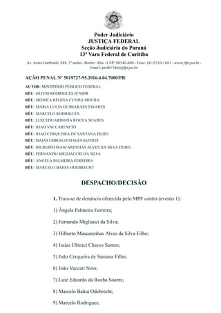 Poder Judiciário
JUSTIÇA FEDERAL
Seção Judiciária do Paraná
13ª Vara Federal de Curitiba
Av. Anita Garibaldi, 888, 2º andar ­ Bairro: Ahu ­ CEP: 80540­400 ­ Fone: (41)3210­1681 ­ www.jfpr.jus.br ­
Email: prctb13dir@jfpr.jus.br
AÇÃO PENAL Nº 5019727­95.2016.4.04.7000/PR
AUTOR: MINISTÉRIO PÚBLICO FEDERAL
RÉU: OLIVIO RODRIGUES JUNIOR
RÉU: MONICA REGINA CUNHA MOURA
RÉU: MARIA LUCIA GUIMARAES TAVARES
RÉU: MARCELO RODRIGUES
RÉU: LUIZ EDUARDO DA ROCHA SOARES
RÉU: JOAO VACCARI NETO
RÉU: JOAO CERQUEIRA DE SANTANA FILHO
RÉU: ISAIAS UBIRACI CHAVES SANTOS
RÉU: HILBERTO MASCARENHAS ALVES DA SILVA FILHO
RÉU: FERNANDO MIGLIACCIO DA SILVA
RÉU: ANGELA PALMEIRA FERREIRA
RÉU: MARCELO BAHIA ODEBRECHT
DESPACHO/DECISÃO
1. Trata­se de denúncia oferecida pelo MPF contra (evento 1):
1) Ângela Palmeira Ferreira;
2) Fernando Migliacci da Silva;
3) Hilberto Mascarenhas Alves da Silva Filho; 
4) Isaías Ubiraci Chaves Santos; 
5) João Cerqueira de Santana Filho;
6) João Vaccari Neto;
7) Luiz Eduardo da Rocha Soares;
8) Marcelo Bahia Odebrecht;
9) Marcelo Rodrigues;
 